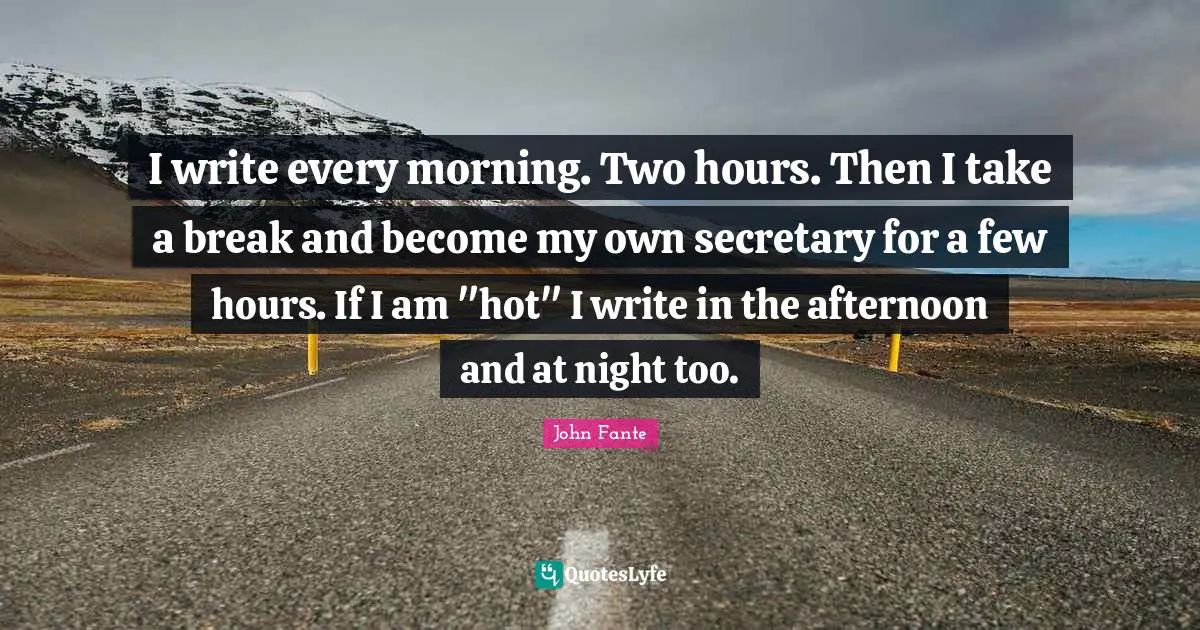 I write every morning. Two hours. Then I take a break and become my own secretary for a few hours. If I am "hot" I write in the afternoon and at night too.