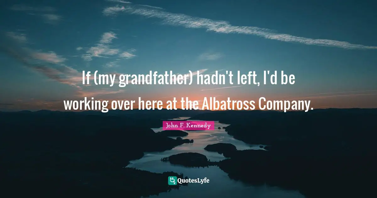 If (my grandfather) hadn't left, I'd be working over here at the Albatross Company.