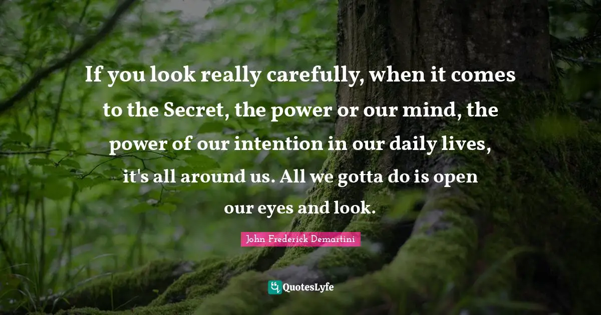 If you look really carefully, when it comes to the Secret, the power or our mind, the power of our intention in our daily lives, it's all around us. All we gotta do is open our eyes and look.