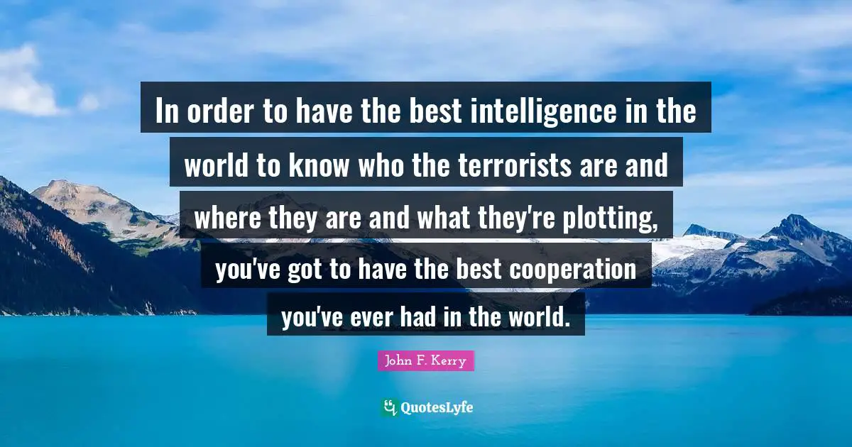 In order to have the best intelligence in the world to know who the terrorists are and where they are and what they're plotting, you've got to have the best cooperation you've ever had in the world.
