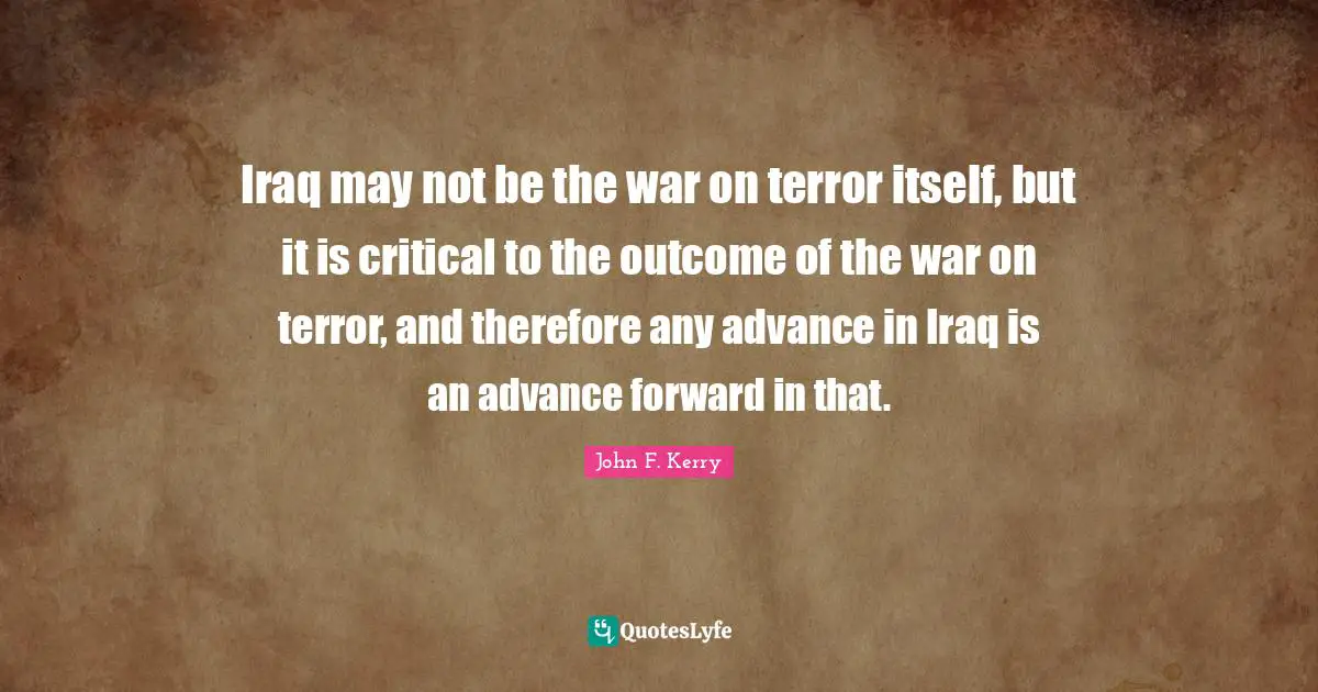 Iraq may not be the war on terror itself, but it is critical to the outcome of the war on terror, and therefore any advance in Iraq is an advance forward in that.