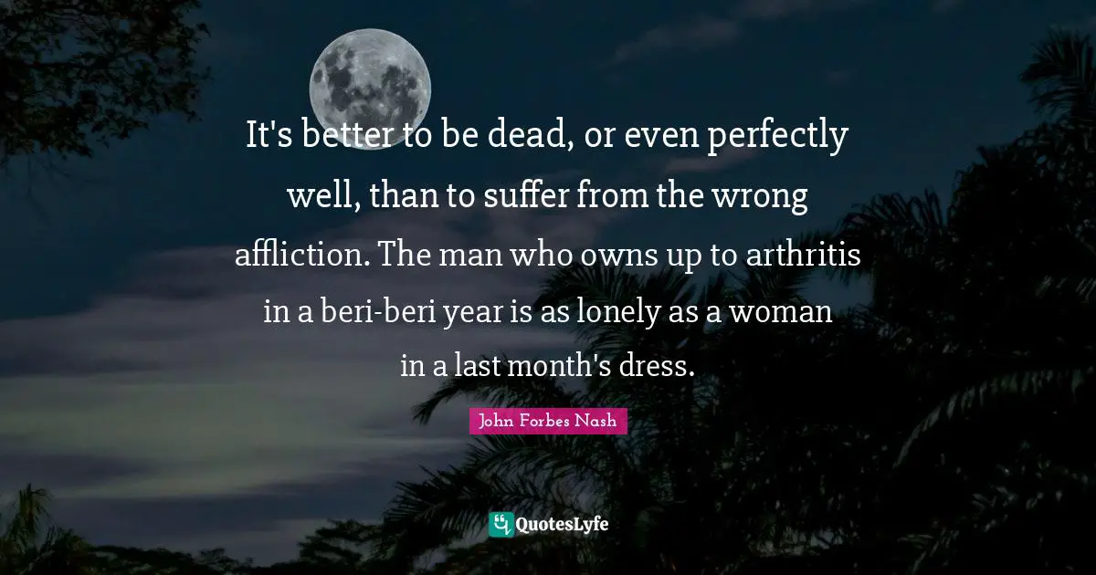 John Forbes Nash Quotes: "It's better to be dead, or even perfectly well, than to suffer from the wrong affliction. The man who owns up to arthritis in a beri-beri year is as lonely as a woman in a last month's dress."