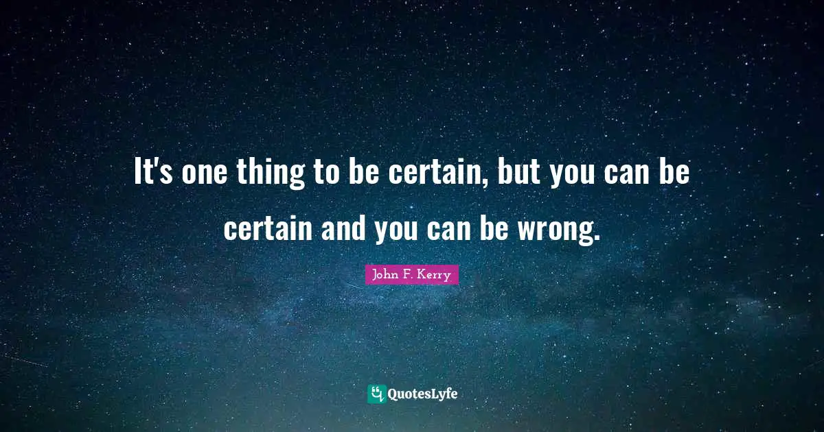 It's one thing to be certain, but you can be certain and you can be wrong.