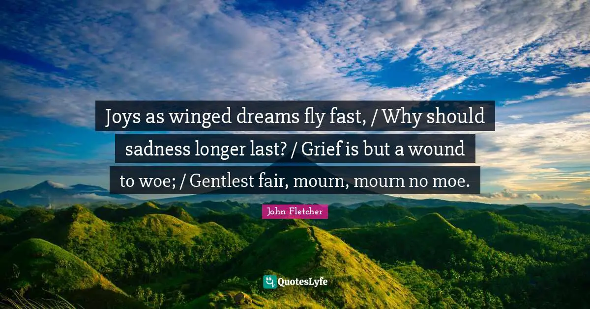 John Fletcher Quotes: "Joys as winged dreams fly fast, / Why should sadness longer last? / Grief is but a wound to woe; / Gentlest fair, mourn, mourn no moe."