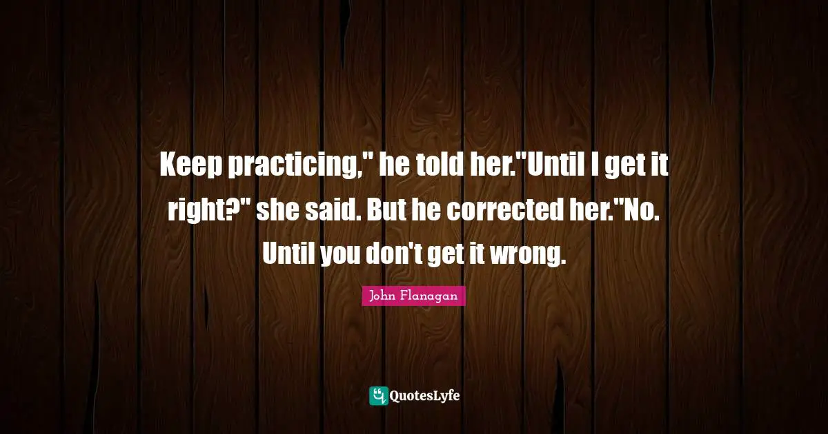 Keep practicing," he told her."Until I get it right?" she said. But he corrected her."No. Until you don't get it wrong.
