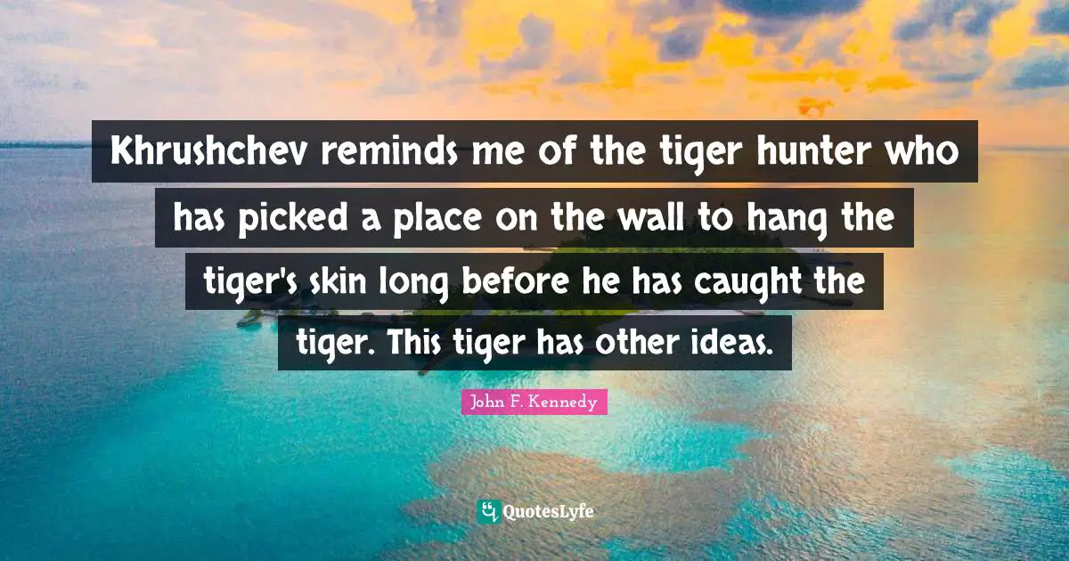 Khrushchev reminds me of the tiger hunter who has picked a place on the wall to hang the tiger's skin long before he has caught the tiger. This tiger has other ideas.