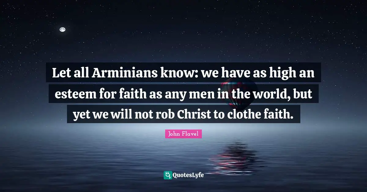 John Flavel Quotes: "Let all Arminians know: we have as high an esteem for faith as any men in the world, but yet we will not rob Christ to clothe faith."