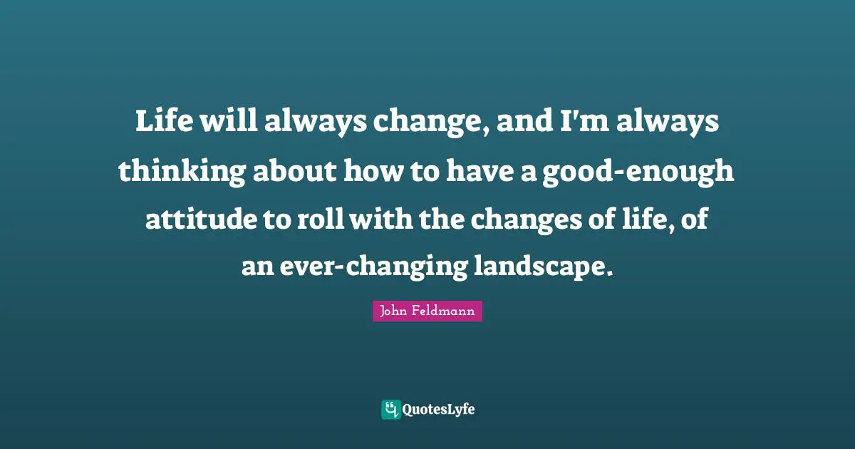 Life will always change, and I'm always thinking about how to have a good-enough attitude to roll with the changes of life, of an ever-changing landscape.
