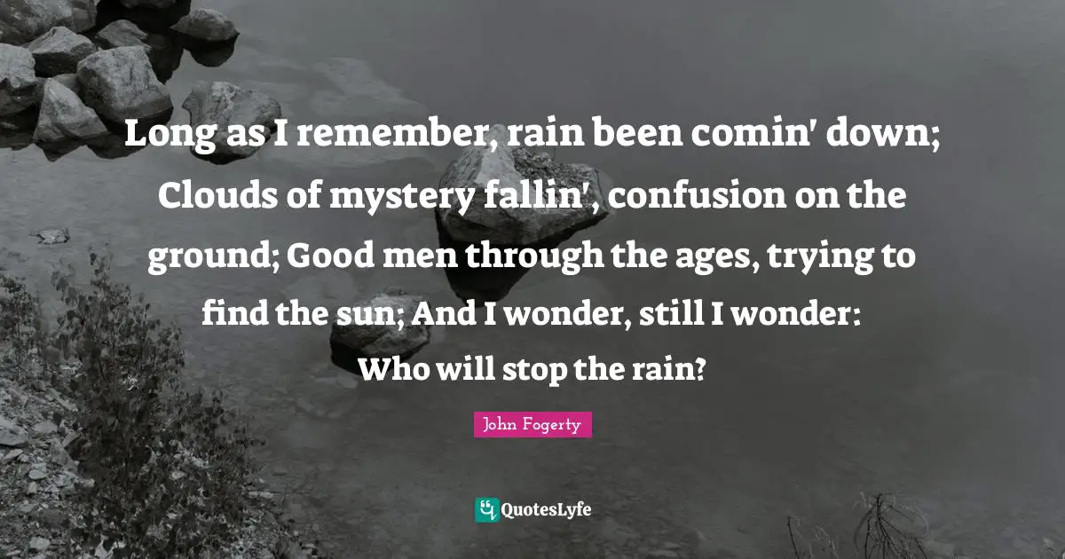 Long as I remember, rain been comin' down; Clouds of mystery fallin', confusion on the ground; Good men through the ages, trying to find the sun; And I wonder, still I wonder: Who will stop the rain?