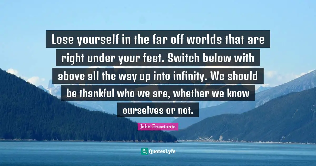 Lose yourself in the far off worlds that are right under your feet. Switch below with above all the way up into infinity. We should be thankful who we are, whether we know ourselves or not.