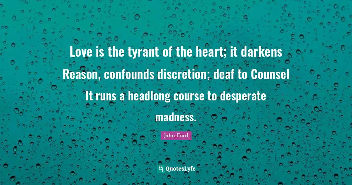John Ford Quotes: "Love is the tyrant of the heart; it darkens Reason, confounds discretion; deaf to Counsel It runs a headlong course to desperate madness."