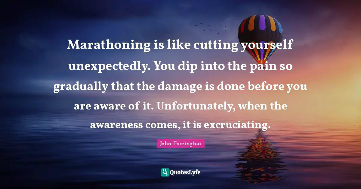 Marathoning is like cutting yourself unexpectedly. You dip into the pain so gradually that the damage is done before you are aware of it. Unfortunately, when the awareness comes, it is excruciating.
