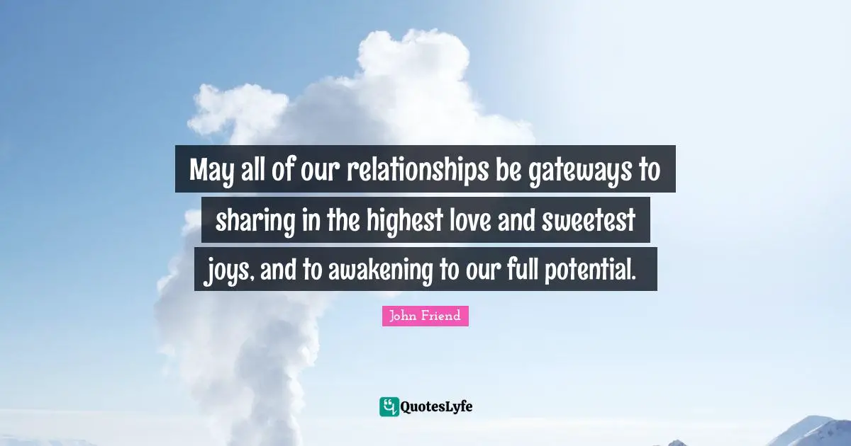 May all of our relationships be gateways to sharing in the highest love and sweetest joys, and to awakening to our full potential.