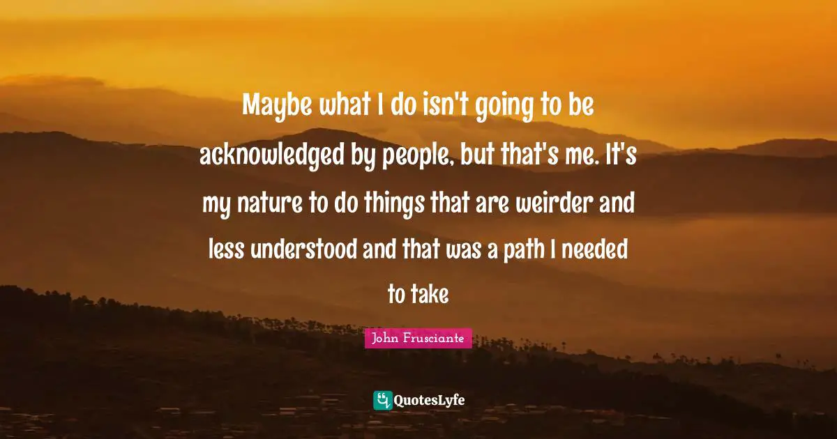 Maybe what I do isn't going to be acknowledged by people, but that's me. It's my nature to do things that are weirder and less understood and that was a path I needed to take