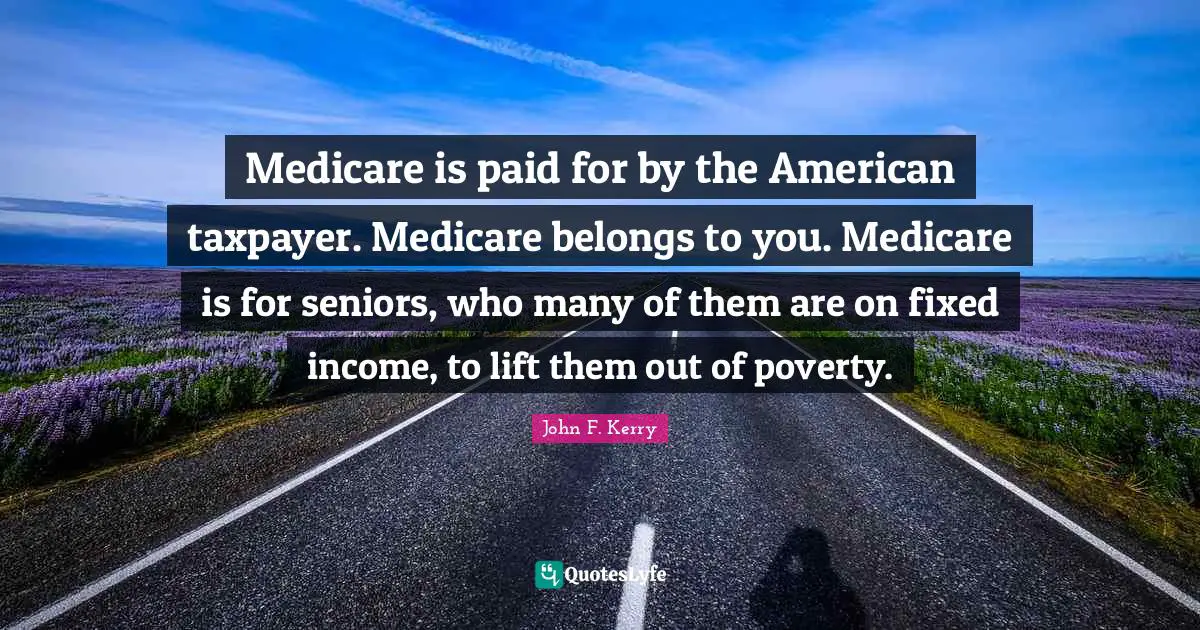 Medicare is paid for by the American taxpayer. Medicare belongs to you. Medicare is for seniors, who many of them are on fixed income, to lift them out of poverty.