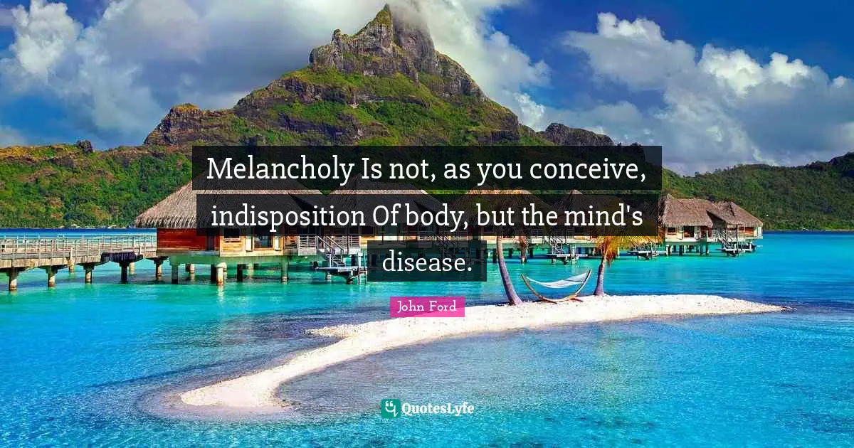 John Ford Quotes: "Melancholy Is not, as you conceive, indisposition Of body, but the mind's disease."