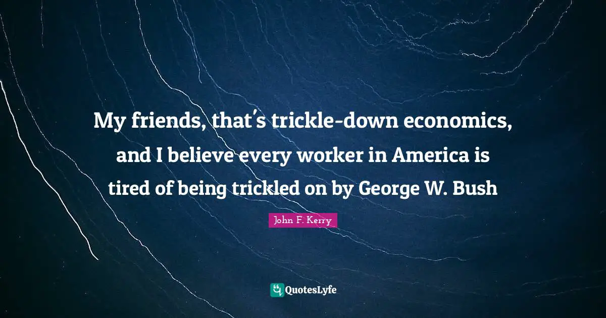 My friends, that's trickle-down economics, and I believe every worker in America is tired of being trickled on by George W. Bush