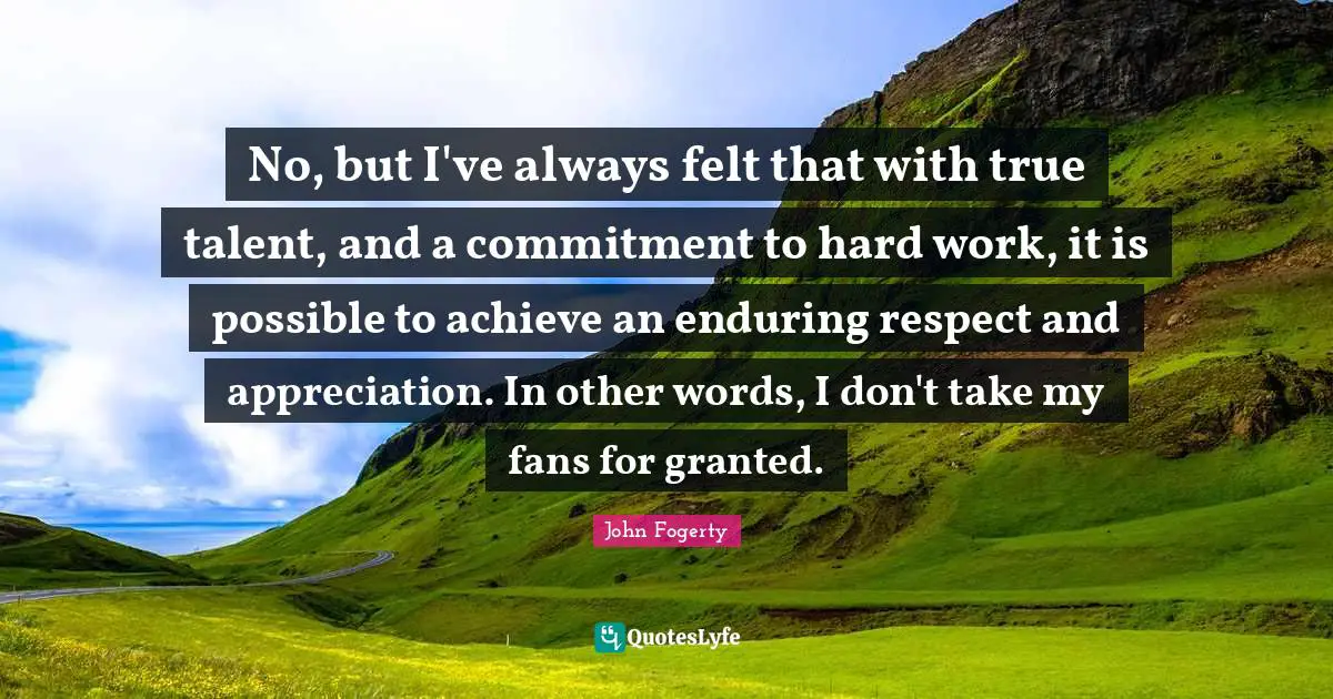 No, but I've always felt that with true talent, and a commitment to hard work, it is possible to achieve an enduring respect and appreciation. In other words, I don't take my fans for granted.