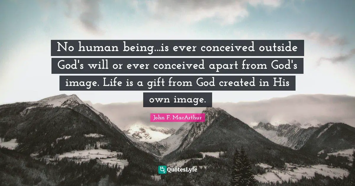 No human being...is ever conceived outside God's will or ever conceived apart from God's image. Life is a gift from God created in His own image.