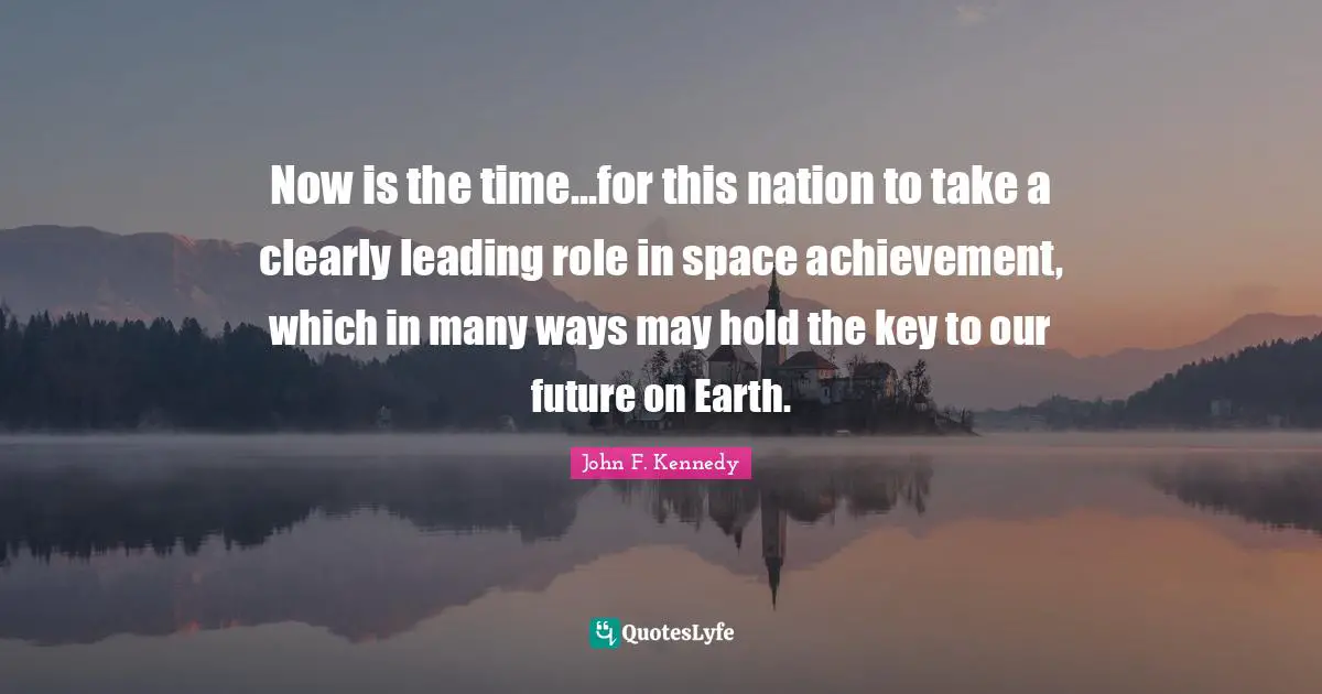 Now is the time...for this nation to take a clearly leading role in space achievement, which in many ways may hold the key to our future on Earth.