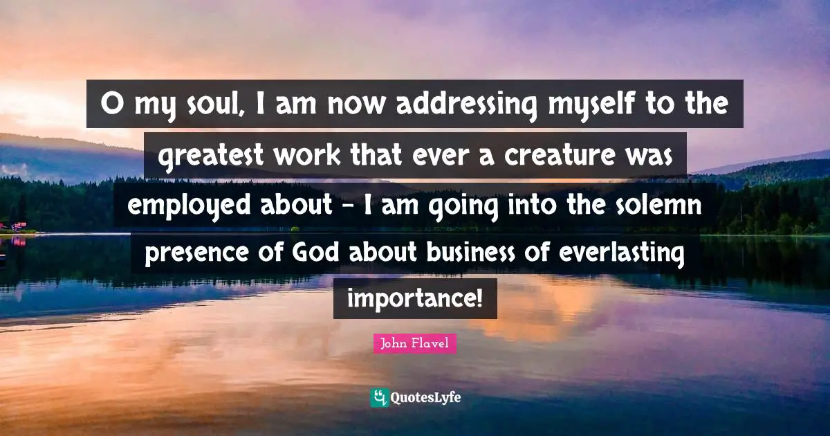 John Flavel Quotes: "O my soul, I am now addressing myself to the greatest work that ever a creature was employed about - I am going into the solemn presence of God about business of everlasting importance!"