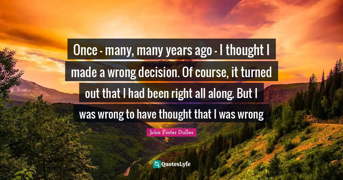 John Foster Dulles Quotes: "Once - many, many years ago - I thought I made a wrong decision. Of course, it turned out that I had been right all along. But I was wrong to have thought that I was wrong"