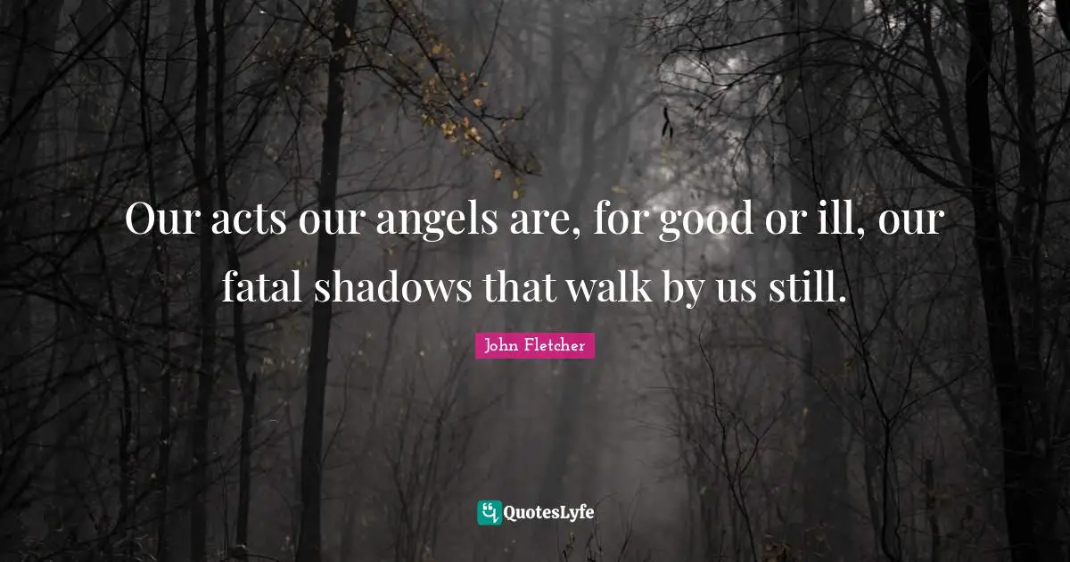 Our acts our angels are, for good or ill, our fatal shadows that walk by us still.