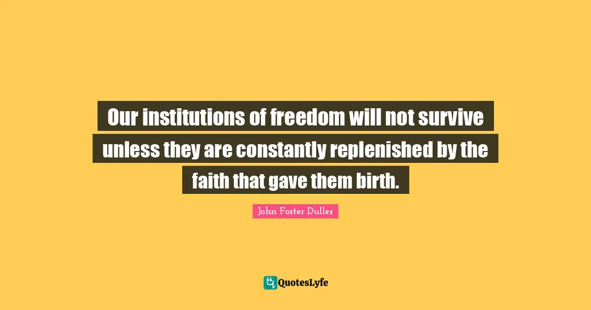 John Foster Dulles Quotes: "Our institutions of freedom will not survive unless they are constantly replenished by the faith that gave them birth."