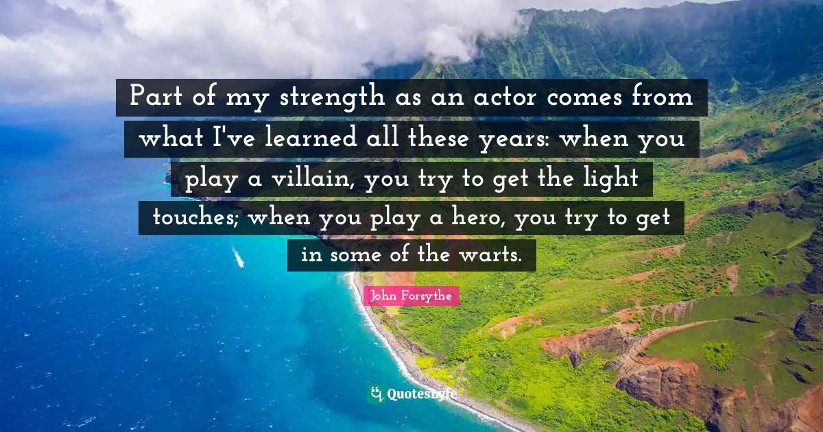 Part of my strength as an actor comes from what I've learned all these years: when you play a villain, you try to get the light touches; when you play a hero, you try to get in some of the warts.