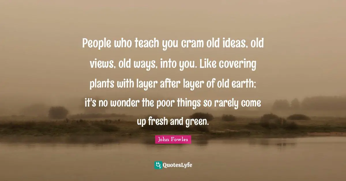 People who teach you cram old ideas, old views, old ways, into you. Like covering plants with layer after layer of old earth; it's no wonder the poor things so rarely come up fresh and green.