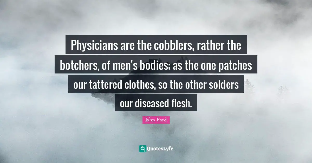 John Ford Quotes: "Physicians are the cobblers, rather the botchers, of men's bodies; as the one patches our tattered clothes, so the other solders our diseased flesh."