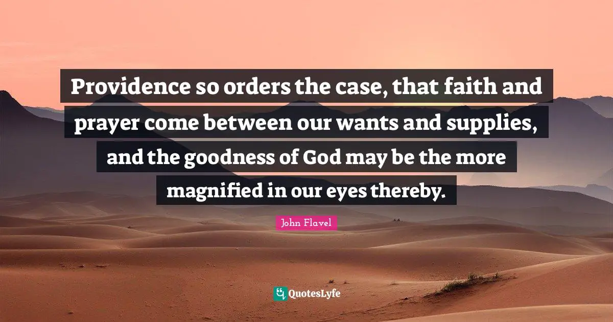 John Flavel Quotes: "Providence so orders the case, that faith and prayer come between our wants and supplies, and the goodness of God may be the more magnified in our eyes thereby."