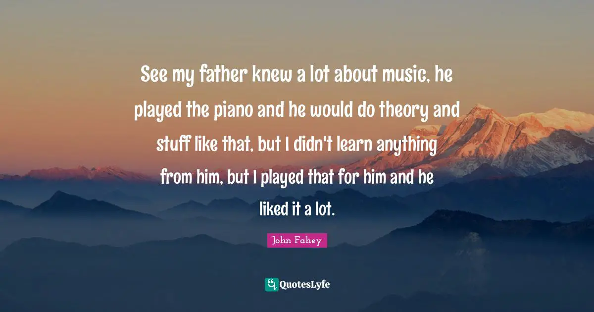 See my father knew a lot about music, he played the piano and he would do theory and stuff like that, but I didn't learn anything from him, but I played that for him and he liked it a lot.
