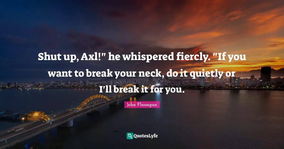 Shut up, Axl!" he whispered fiercly. "If you want to break your neck, do it quietly or I'll break it for you.