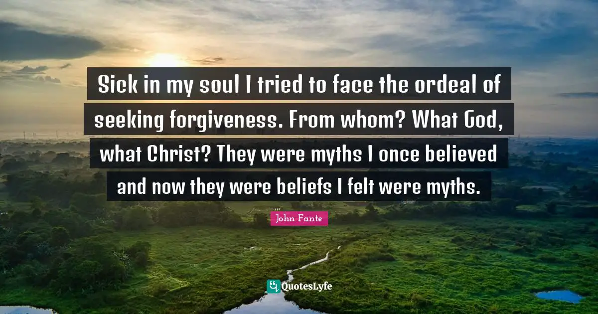 Sick in my soul I tried to face the ordeal of seeking forgiveness. From whom? What God, what Christ? They were myths I once believed and now they were beliefs I felt were myths.
