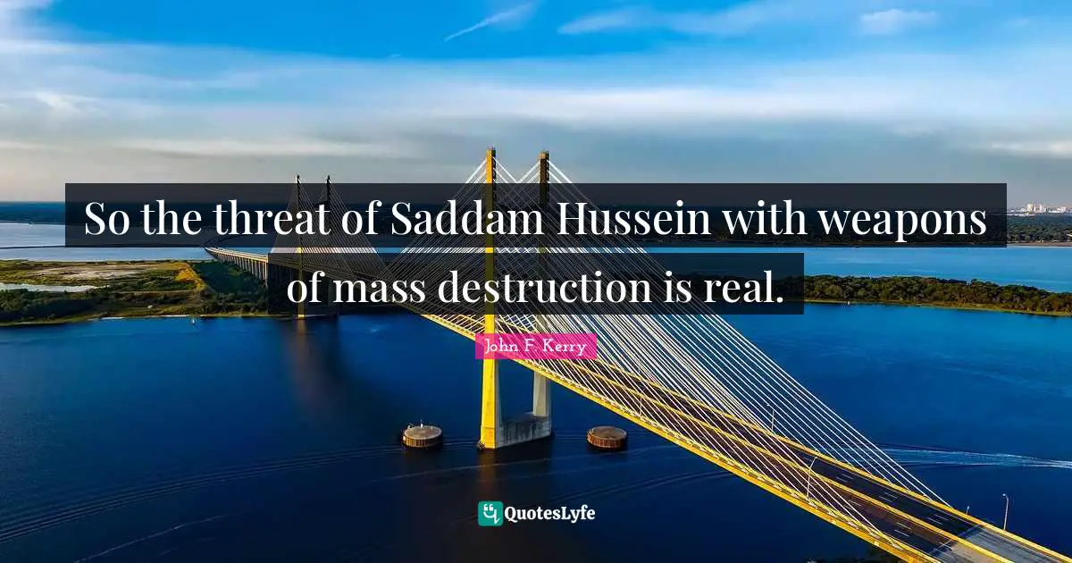 So the threat of Saddam Hussein with weapons of mass destruction is real.