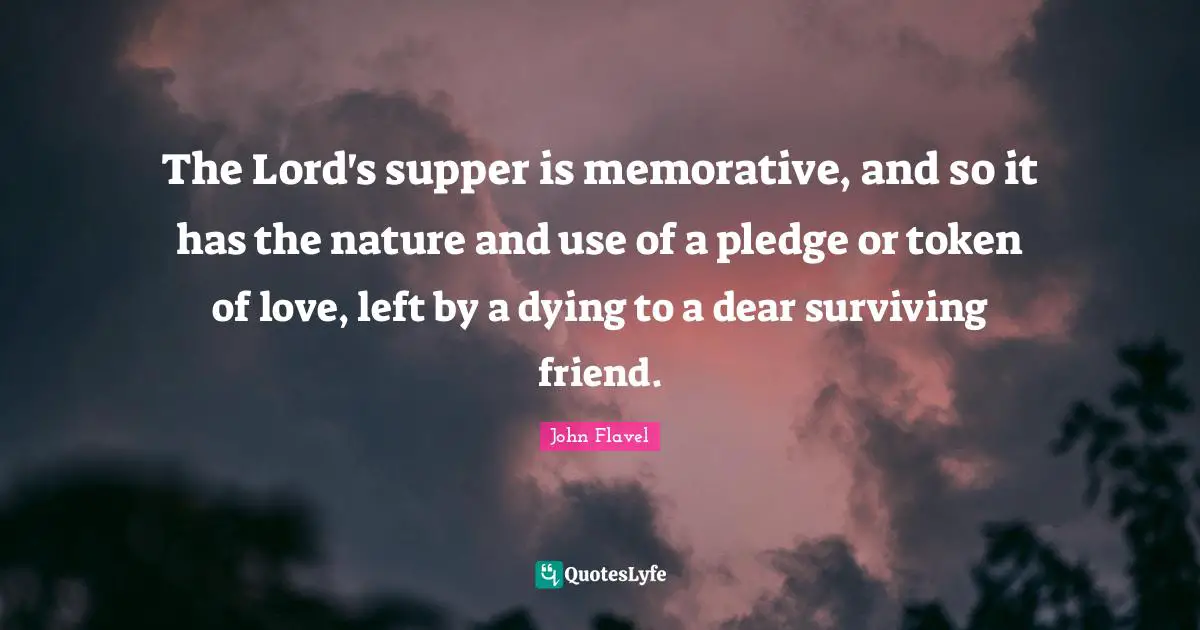 John Flavel Quotes: "The Lord's supper is memorative, and so it has the nature and use of a pledge or token of love, left by a dying to a dear surviving friend."