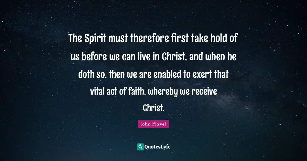 John Flavel Quotes: "The Spirit must therefore first take hold of us before we can live in Christ, and when he doth so, then we are enabled to exert that vital act of faith, whereby we receive Christ."