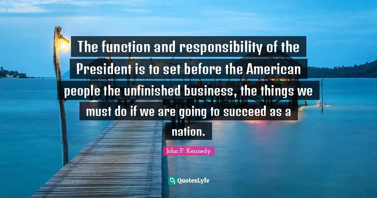 The function and responsibility of the President is to set before the American people the unfinished business, the things we must do if we are going to succeed as a nation.