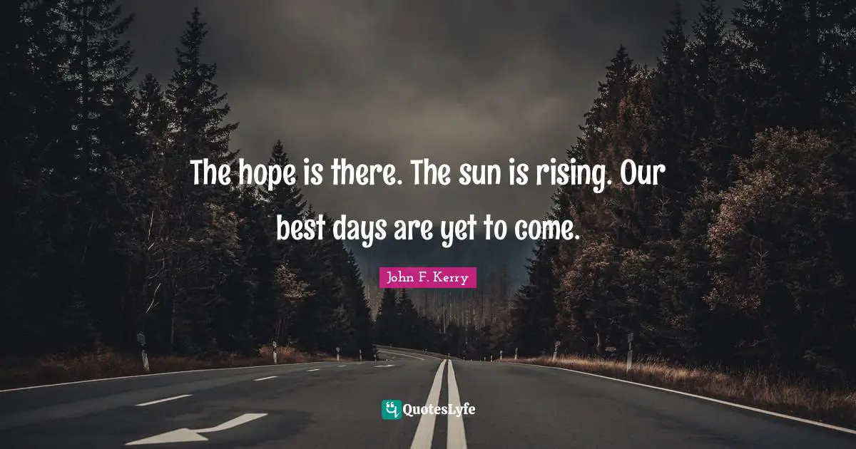 The hope is there. The sun is rising. Our best days are yet to come.