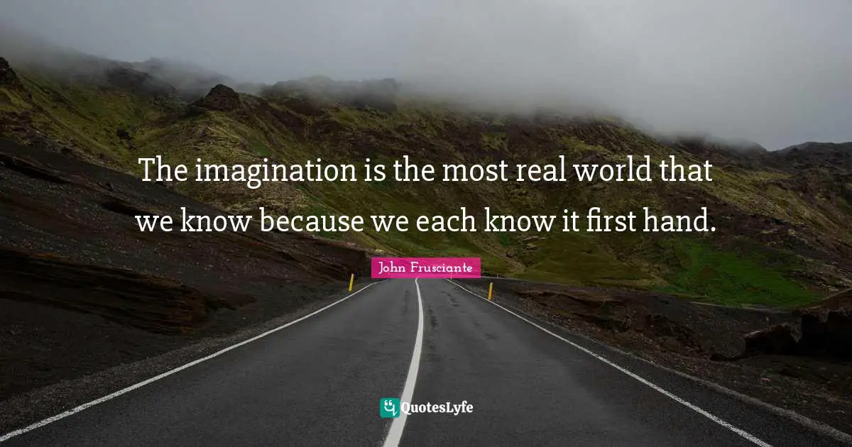 The imagination is the most real world that we know because we each know it first hand.