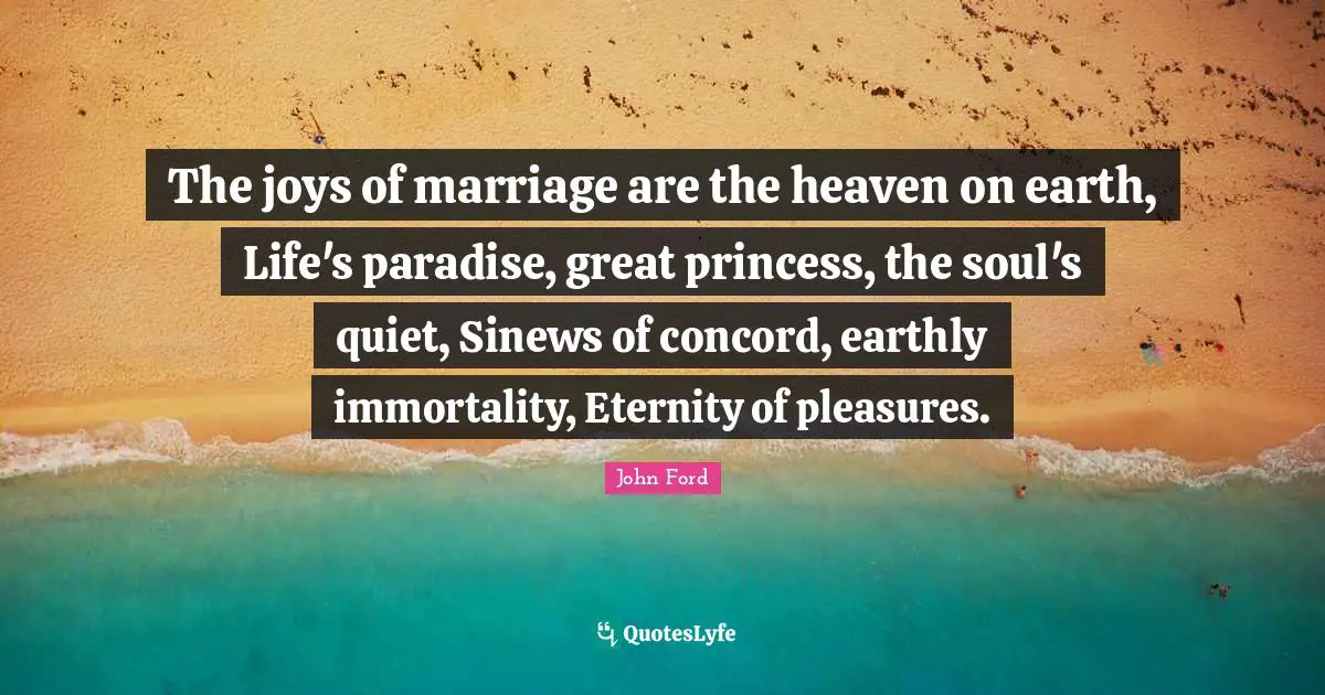 John Ford Quotes: "The joys of marriage are the heaven on earth, Life's paradise, great princess, the soul's quiet, Sinews of concord, earthly immortality, Eternity of pleasures."