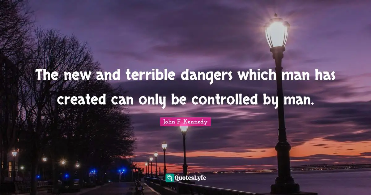 The new and terrible dangers which man has created can only be controlled by man.