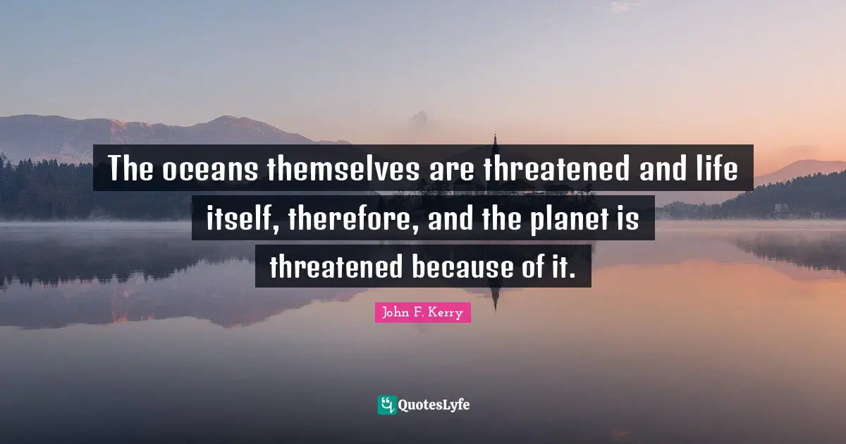The oceans themselves are threatened and life itself, therefore, and the planet is threatened because of it.