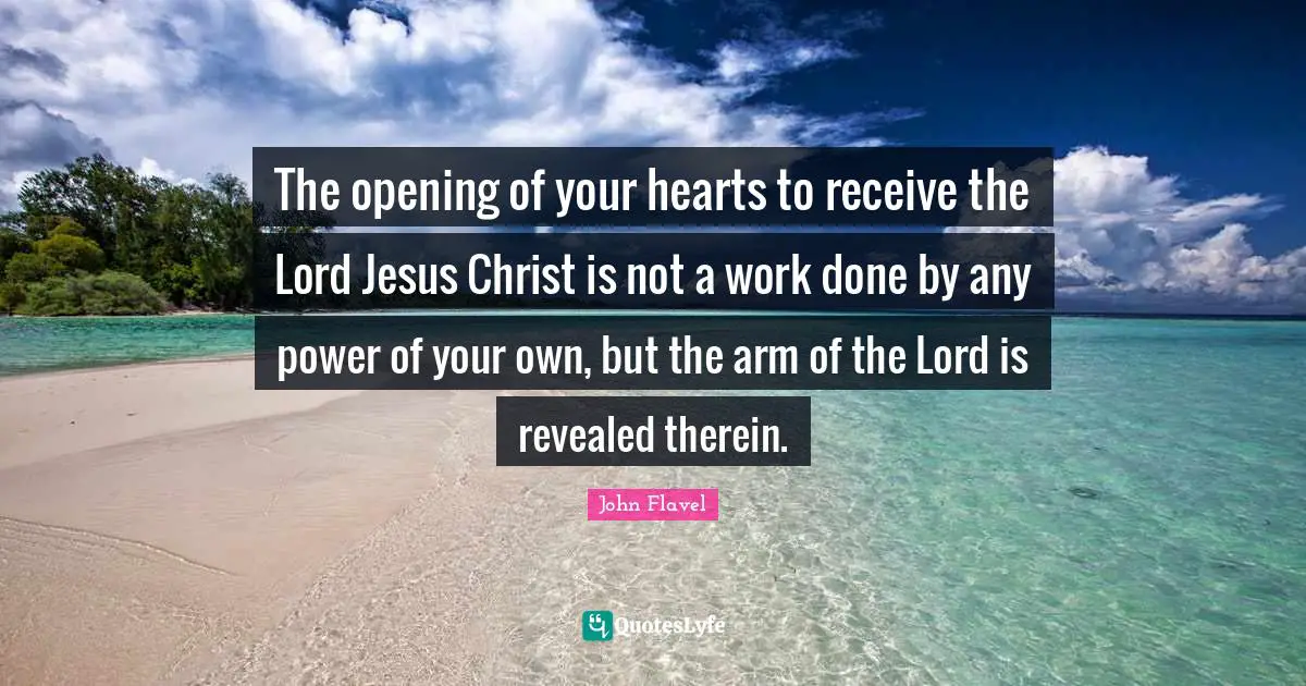 John Flavel Quotes: "The opening of your hearts to receive the Lord Jesus Christ is not a work done by any power of your own, but the arm of the Lord is revealed therein."