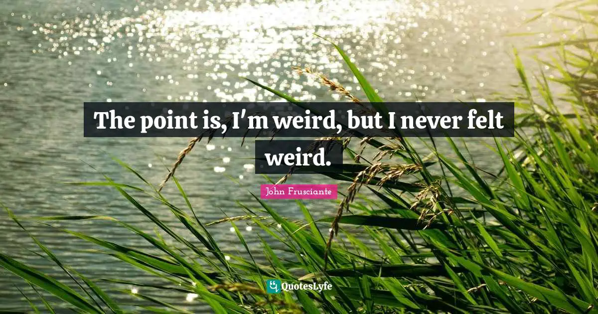 The point is, I'm weird, but I never felt weird.