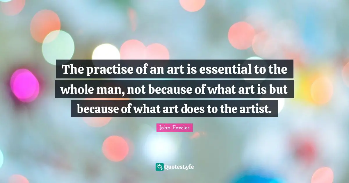 The practise of an art is essential to the whole man, not because of what art is but because of what art does to the artist.