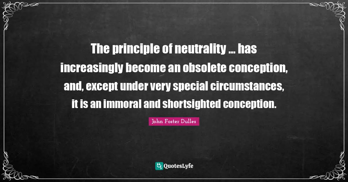 John Foster Dulles Quotes: "The principle of neutrality ... has increasingly become an obsolete conception, and, except under very special circumstances, it is an immoral and shortsighted conception."