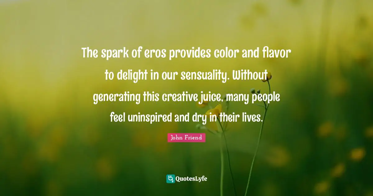 The spark of eros provides color and flavor to delight in our sensuality. Without generating this creative juice, many people feel uninspired and dry in their lives.