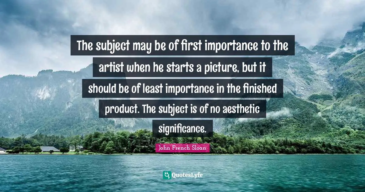 The subject may be of first importance to the artist when he starts a picture, but it should be of least importance in the finished product. The subject is of no aesthetic significance.